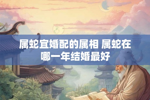 属蛇宜婚配的属相 属蛇在哪一年结婚最好