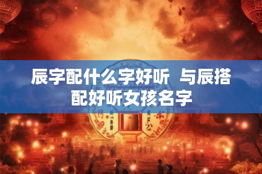 辰字配什么字好听  与辰搭配好听女孩名字