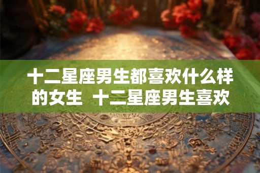 十二星座男生都喜欢什么样的女生  十二星座男生喜欢什么样的女生