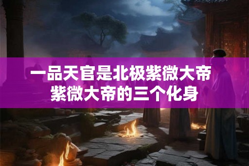 一品天官是北极紫微大帝  紫微大帝的三个化身