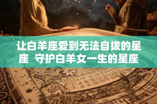 让白羊座爱到无法自拔的星座  守护白羊女一生的星座男
