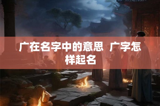 广在名字中的意思  广字怎样起名