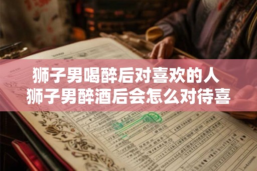 狮子男喝醉后对喜欢的人 狮子男醉酒后会怎么对待喜欢的人