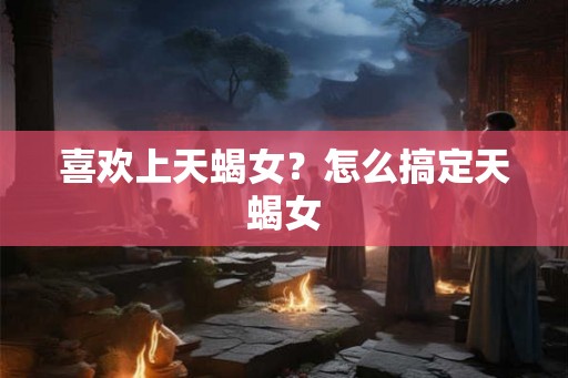 喜欢上天蝎女？怎么搞定天蝎女