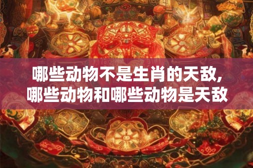 哪些动物不是生肖的天敌,哪些动物和哪些动物是天敌