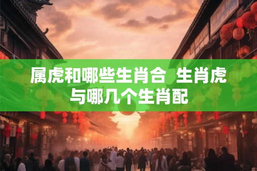 属虎和哪些生肖合  生肖虎与哪几个生肖配