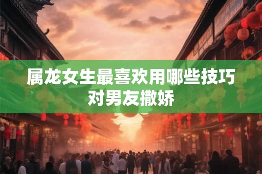 属龙女生最喜欢用哪些技巧对男友撒娇 属龙女生最喜欢用哪些技巧对男友撒娇