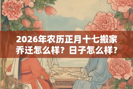 2026年农历正月十七搬家乔迁怎么样？日子怎么样？