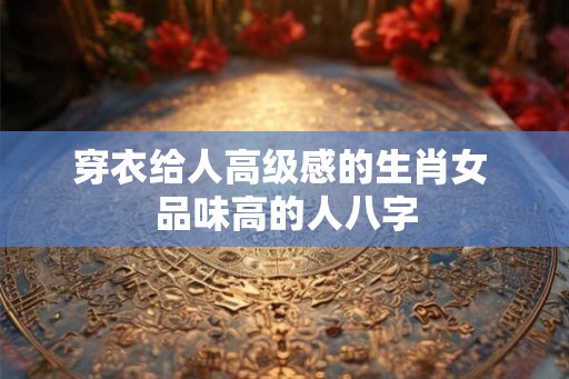 穿衣给人高级感的生肖女 品味高的人八字