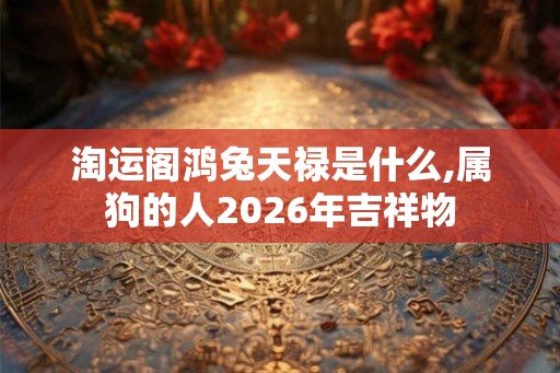 淘运阁鸿兔天禄是什么,属狗的人2026年吉祥物 淘运阁鸿兔天禄是什么,属狗的人2026年吉祥物