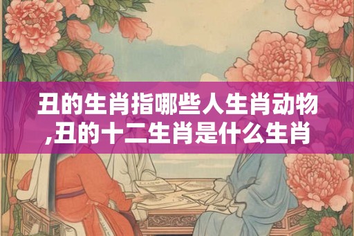 丑的生肖指哪些人生肖动物,丑的十二生肖是什么生肖