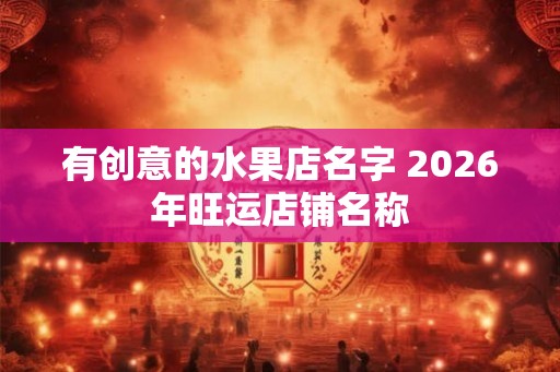 有创意的水果店名字 2026年旺运店铺名称 有创意的水果店名字 2026年旺运店铺名称