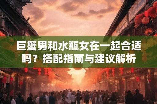 巨蟹男和水瓶女在一起合适吗？搭配指南与建议解析