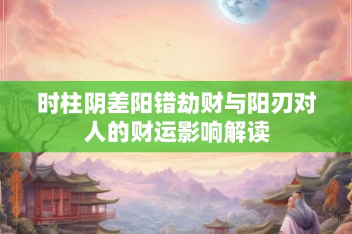 时柱阴差阳错劫财与阳刃对人的财运影响解读