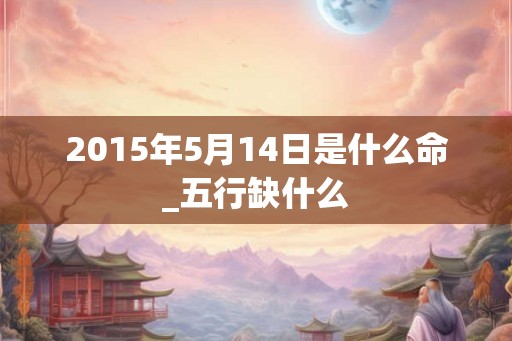 2015年5月14日是什么命_五行缺什么 2015年5月14日是什么命_五行缺什么