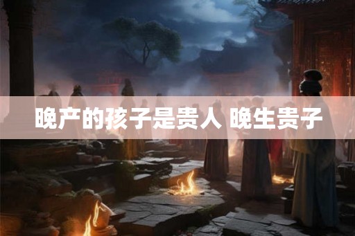 晚产的孩子是贵人 晚生贵子