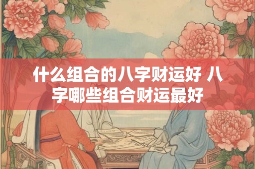 什么组合的八字财运好 八字哪些组合财运最好