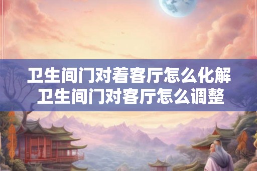 卫生间门对着客厅怎么化解 卫生间门对客厅怎么调整