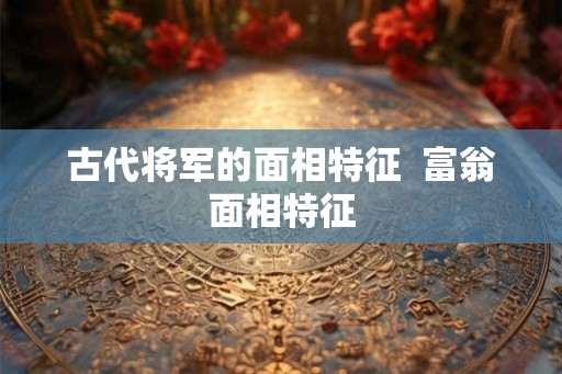古代将军的面相特征  富翁面相特征