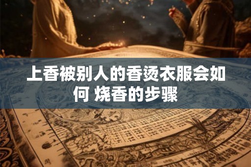 上香被别人的香烫衣服会如何 烧香的步骤 上香被别人的香烫衣服会如何 烧香的步骤