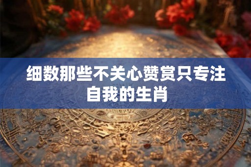 细数那些不关心赞赏只专注自我的生肖