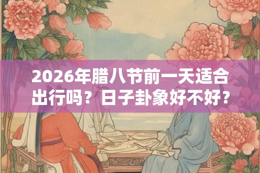 2026年腊八节前一天适合出行吗?日子卦象好不好? 2026年腊八节前一天适合出行吗?日子卦象好不好?