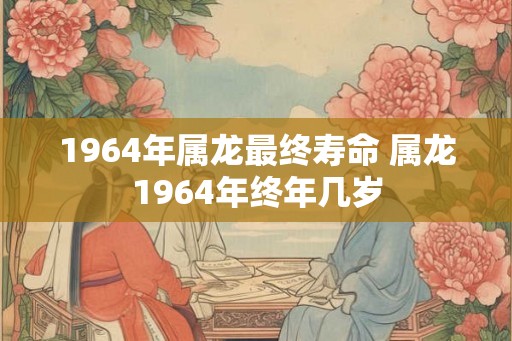 1964年属龙最终寿命 属龙1964年终年几岁