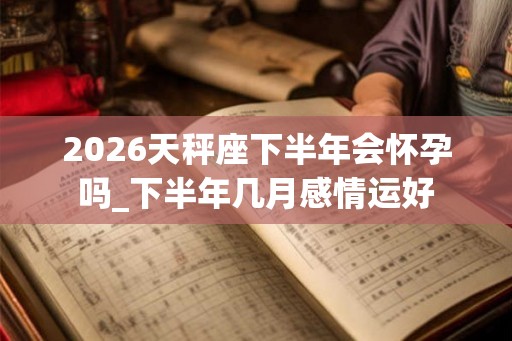 2026天秤座下半年会怀孕吗_下半年几月感情运好