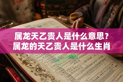 属龙天乙贵人是什么意思？属龙的天乙贵人是什么生肖？