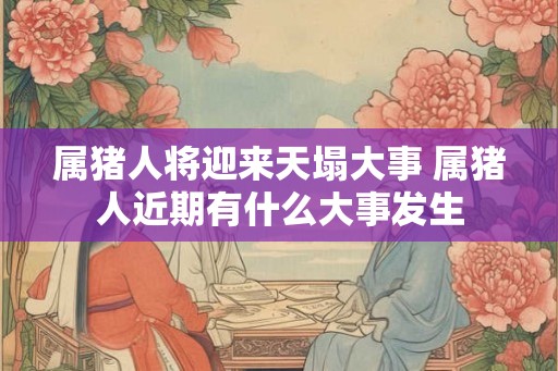 属猪人将迎来天塌大事 属猪人近期有什么大事发生