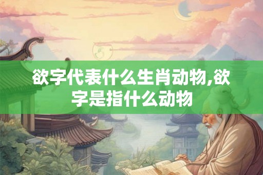 欲字代表什么生肖动物,欲字是指什么动物