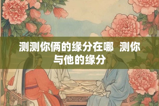 测测你俩的缘分在哪  测你与他的缘分