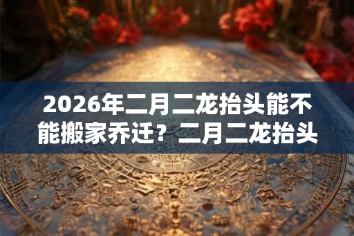 2026年二月二龙抬头能不能搬家乔迁？二月二龙抬头的忌讳有哪些？