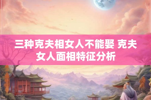 三种克夫相女人不能娶 克夫女人面相特征分析