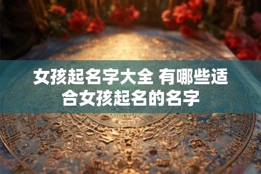 女孩起名字大全 有哪些适合女孩起名的名字 女孩起名字大全 有哪些适合女孩起名的名字