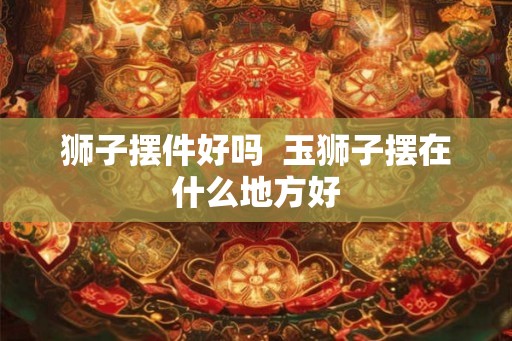 狮子摆件好吗  玉狮子摆在什么地方好