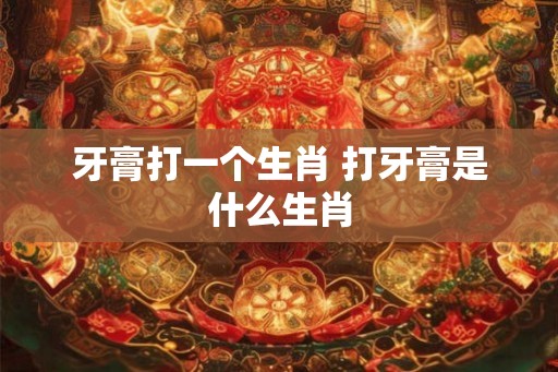 牙膏打一个生肖 打牙膏是什么生肖 牙膏打一个生肖 打牙膏是什么生肖
