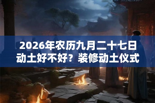 2026年农历九月二十七日动土好不好？装修动土仪式要准备什么？