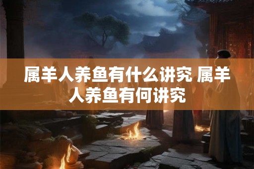 属羊人养鱼有什么讲究 属羊人养鱼有何讲究