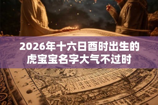 2026年十六日酉时出生的虎宝宝名字大气不过时 2026年十六日酉时出生的虎宝宝名字大气不过时