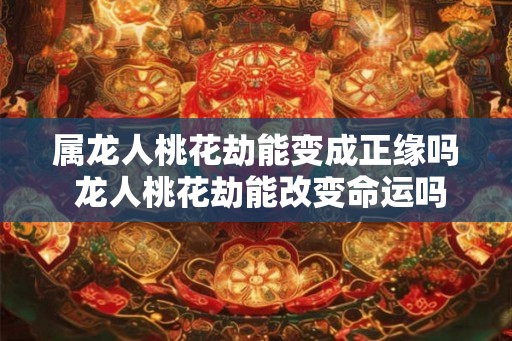 属龙人桃花劫能变成正缘吗 龙人桃花劫能改变命运吗