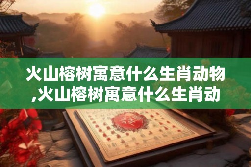 火山榕树寓意什么生肖动物,火山榕树寓意什么生肖动物呢