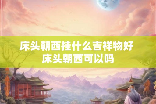 床头朝西挂什么吉祥物好 床头朝西可以吗