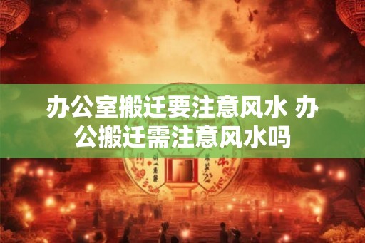 办公室搬迁要注意风水 办公搬迁需注意风水吗