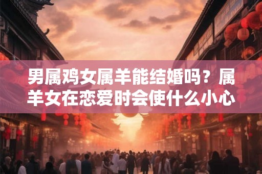 男属鸡女属羊能结婚吗?属羊女在恋爱时会使什么小心机? 男属鸡女属羊能结婚吗?属羊女在恋爱时会使什么小心机?