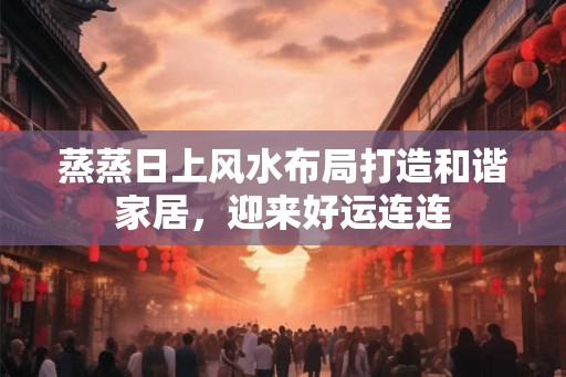 蒸蒸日上风水布局打造和谐家居，迎来好运连连