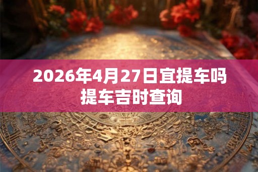 2026年4月27日宜提车吗 提车吉时查询