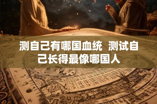 测自己有哪国血统  测试自己长得最像哪国人