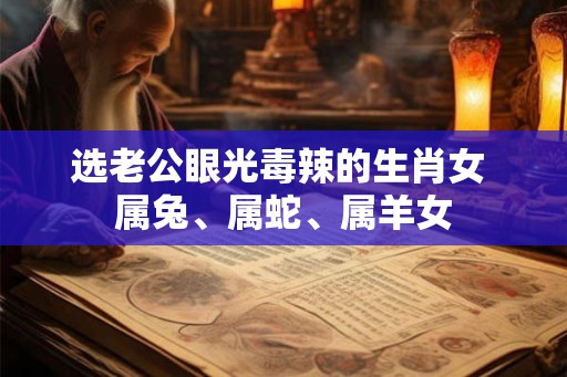 选老公眼光毒辣的生肖女 属兔、属蛇、属羊女 选老公眼光毒辣的生肖女 属兔、属蛇、属羊女