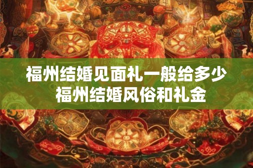 福州结婚见面礼一般给多少 福州结婚风俗和礼金 福州结婚见面礼一般给多少 福州结婚风俗和礼金